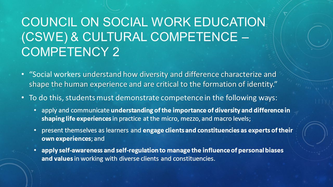 COUNCIL ON SOCIAL WORK EDUCATION (CSWE) & CULTURAL COMPETENCE – COMPETENCY 2 understand how diversity and difference characterize and shape the human experience and are critical to the formation of identity Social workers understand how diversity and difference characterize and shape the human experience and are critical to the formation of identity. To do this, students must demonstrate competence in the following ways: apply and communicate understanding of the importance of diversity and difference in shaping life experiences in practice at the micro, mezzo, and macro levels; present themselves as learners and engage clients and constituencies as experts of their own experiences; and apply self-awareness and self-regulation to manage the influence of personal biases and values in working with diverse clients and constituencies.