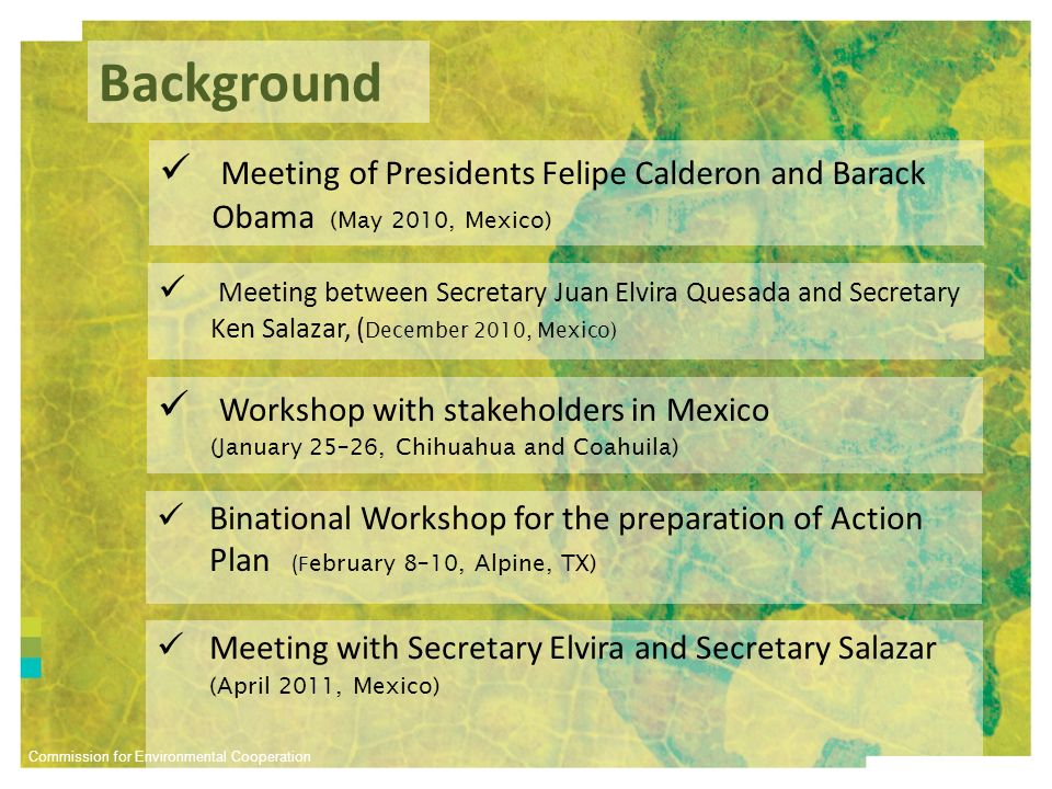 Commission for Environmental Cooperation Background Meeting between Secretary Juan Elvira Quesada and Secretary Ken Salazar, ( December 2010, Mexico) Workshop with stakeholders in Mexico (January 25–26, Chihuahua and Coahuila) Binational Workshop for the preparation of Action Plan (F ebruary 8–10, Alpine, TX) Meeting of Presidents Felipe Calderon and Barack Obama (May 2010, Mexico) Meeting with Secretary Elvira and Secretary Salazar (April 2011, Mexico)