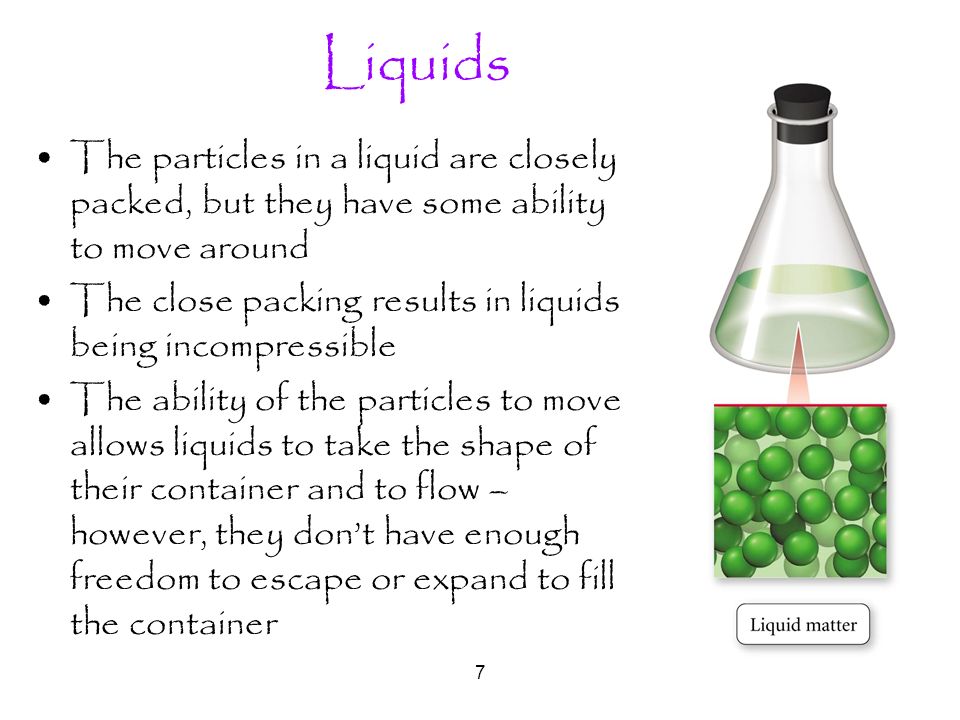7 Liquids The particles in a liquid are closely packed, but they have some ability to move around The close packing results in liquids being incompressible The ability of the particles to move allows liquids to take the shape of their container and to flow – however, they don’t have enough freedom to escape or expand to fill the container