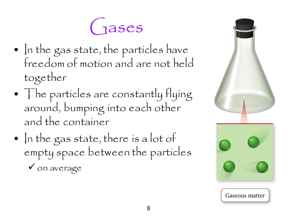 8 Gases In the gas state, the particles have freedom of motion and are not held together The particles are constantly flying around, bumping into each other and the container In the gas state, there is a lot of empty space between the particles on average