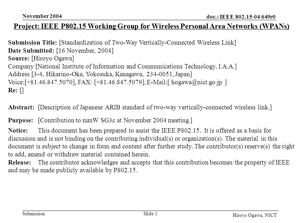 doc.: IEEE /649r0 Submission November 2004 Slide 1 Hiroyo Ogawa, NICT Project: IEEE P Working Group for Wireless Personal Area Networks (WPANs) Submission Title: [Standardization of Two-Way Vertically-Connected Wireless Link] Date Submitted: [16 November, 2004] Source: [Hiroyo Ogawa] Company [National Institute of Information and Communications Technology, I.A.A.] Address [3-4, Hikarino-Oka, Yokosuka, Kanagawa, , Japan] Voice:[ ], FAX: [ ],  [ ] Re: [] Abstract:[Description of Japanese ARIB standard of two-way vertically-connected wireless link.] Purpose:[Contribution to mmW SG3c at November 2004 meeting.] Notice:This document has been prepared to assist the IEEE P