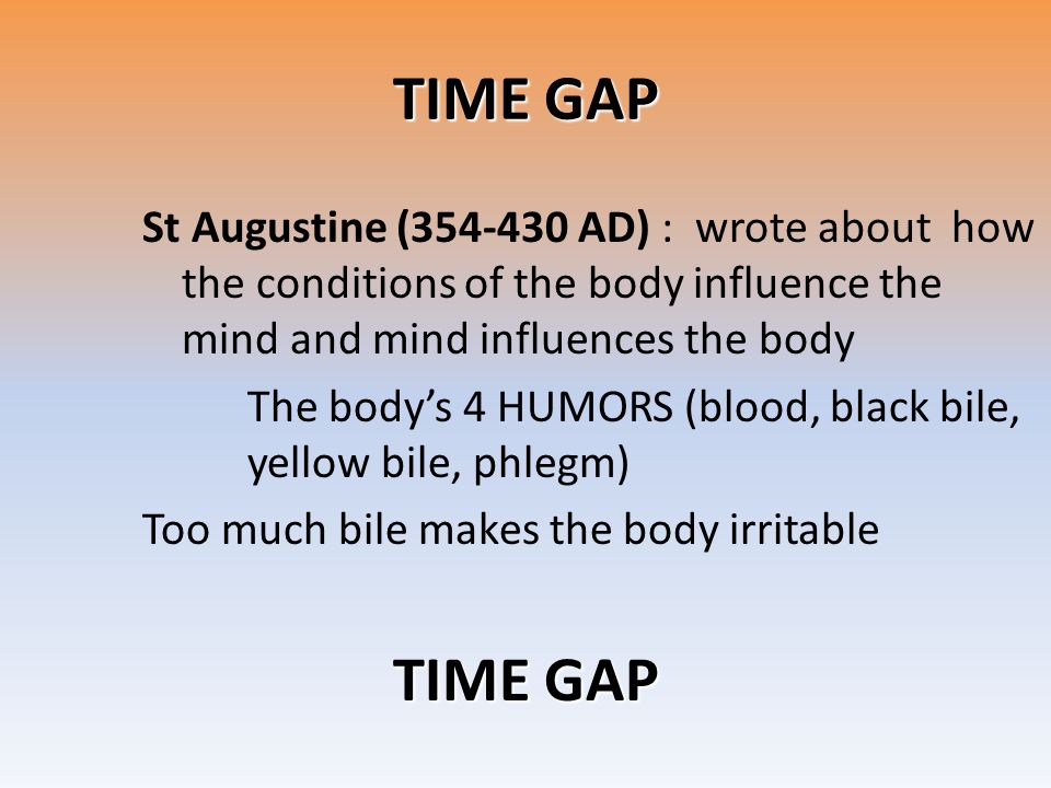 TIME GAP St Augustine ( AD) : wrote about how the conditions of the body influence the mind and mind influences the body The body’s 4 HUMORS (blood, black bile, yellow bile, phlegm) Too much bile makes the body irritable TIME GAP