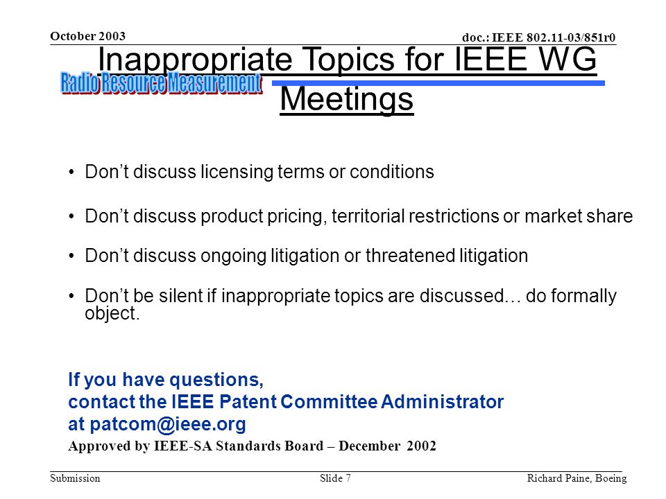 October 2003 Richard Paine, BoeingSlide 7 doc.: IEEE /851r0 Submission Inappropriate Topics for IEEE WG Meetings Don’t discuss licensing terms or conditions Don’t discuss product pricing, territorial restrictions or market share Don’t discuss ongoing litigation or threatened litigation Don’t be silent if inappropriate topics are discussed… do formally object.
