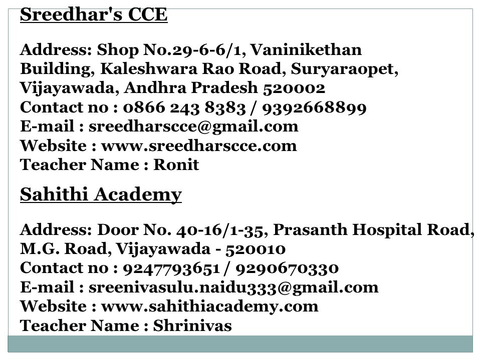 Sreedhar s CCE Address: Shop No /1, Vaninikethan Building, Kaleshwara Rao Road, Suryaraopet, Vijayawada, Andhra Pradesh Contact no : / Website :   Teacher Name : Ronit Sahithi Academy Address: Door No.
