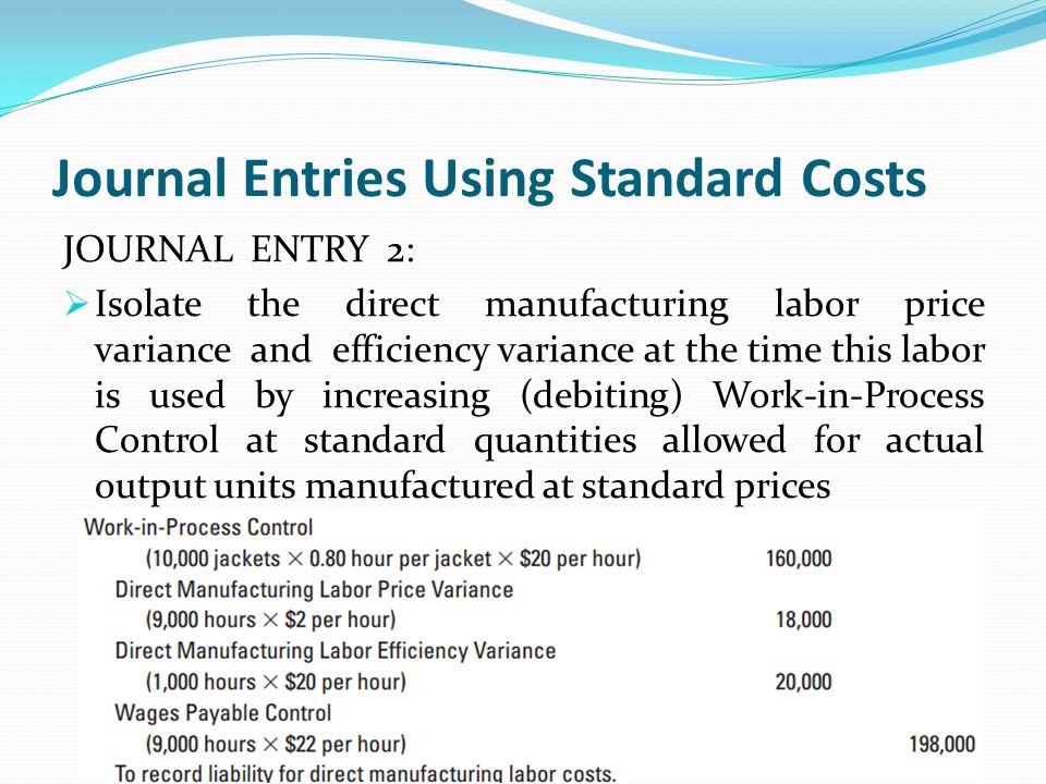 Journal Entries Using Standard Costs JOURNAL ENTRY 2:  Isolate the direct manufacturing labor price variance and efficiency variance at the time this labor is used by increasing (debiting) Work-in-Process Control at standard quantities allowed for actual output units manufactured at standard prices