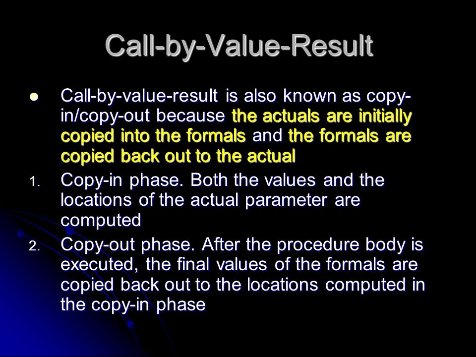 Call-by-Value-Result Call-by-value-result is also known as copy- in/copy-out because the actuals are initially copied into the formals and the formals are copied back out to the actual Call-by-value-result is also known as copy- in/copy-out because the actuals are initially copied into the formals and the formals are copied back out to the actual 1.