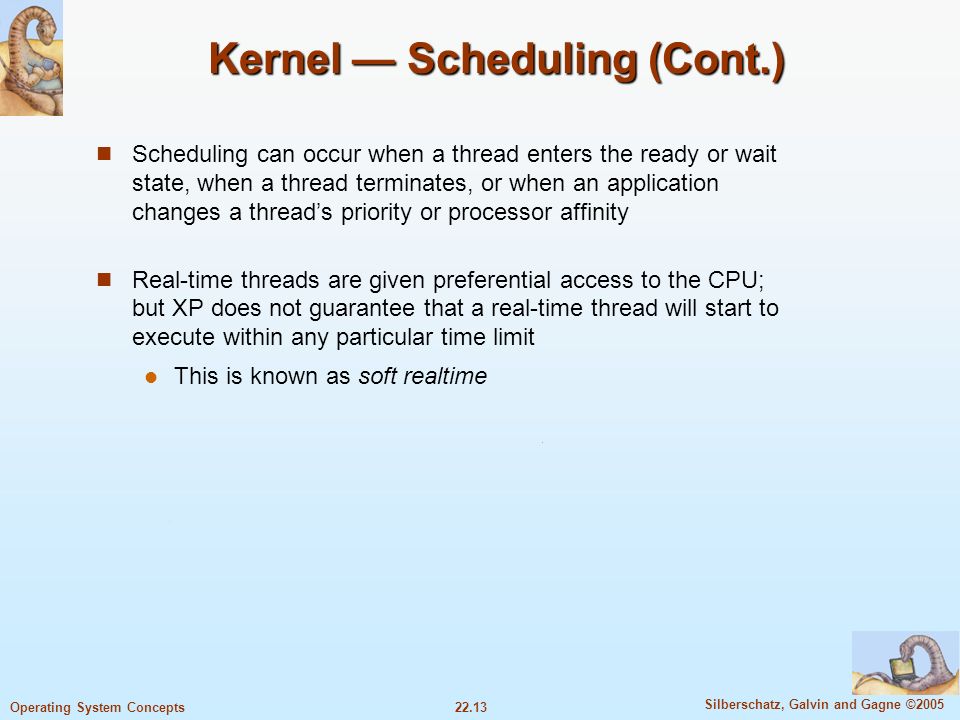 22.13 Silberschatz, Galvin and Gagne ©2005 Operating System Concepts Kernel — Scheduling (Cont.) Scheduling can occur when a thread enters the ready or wait state, when a thread terminates, or when an application changes a thread’s priority or processor affinity Real-time threads are given preferential access to the CPU; but XP does not guarantee that a real-time thread will start to execute within any particular time limit This is known as soft realtime