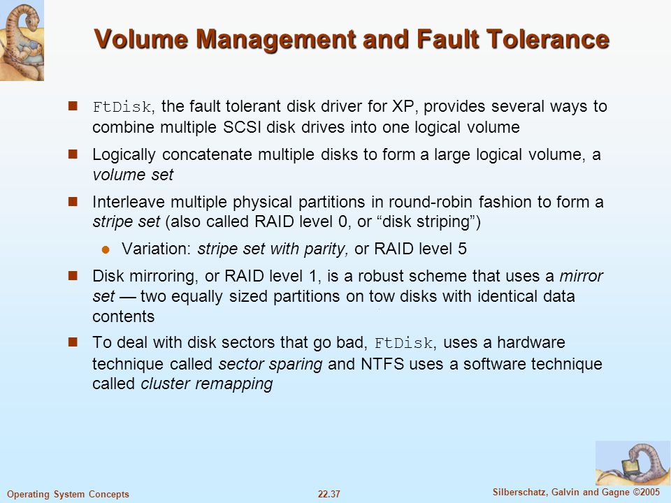 22.37 Silberschatz, Galvin and Gagne ©2005 Operating System Concepts Volume Management and Fault Tolerance FtDisk, the fault tolerant disk driver for XP, provides several ways to combine multiple SCSI disk drives into one logical volume Logically concatenate multiple disks to form a large logical volume, a volume set Interleave multiple physical partitions in round-robin fashion to form a stripe set (also called RAID level 0, or disk striping ) Variation: stripe set with parity, or RAID level 5 Disk mirroring, or RAID level 1, is a robust scheme that uses a mirror set — two equally sized partitions on tow disks with identical data contents To deal with disk sectors that go bad, FtDisk, uses a hardware technique called sector sparing and NTFS uses a software technique called cluster remapping