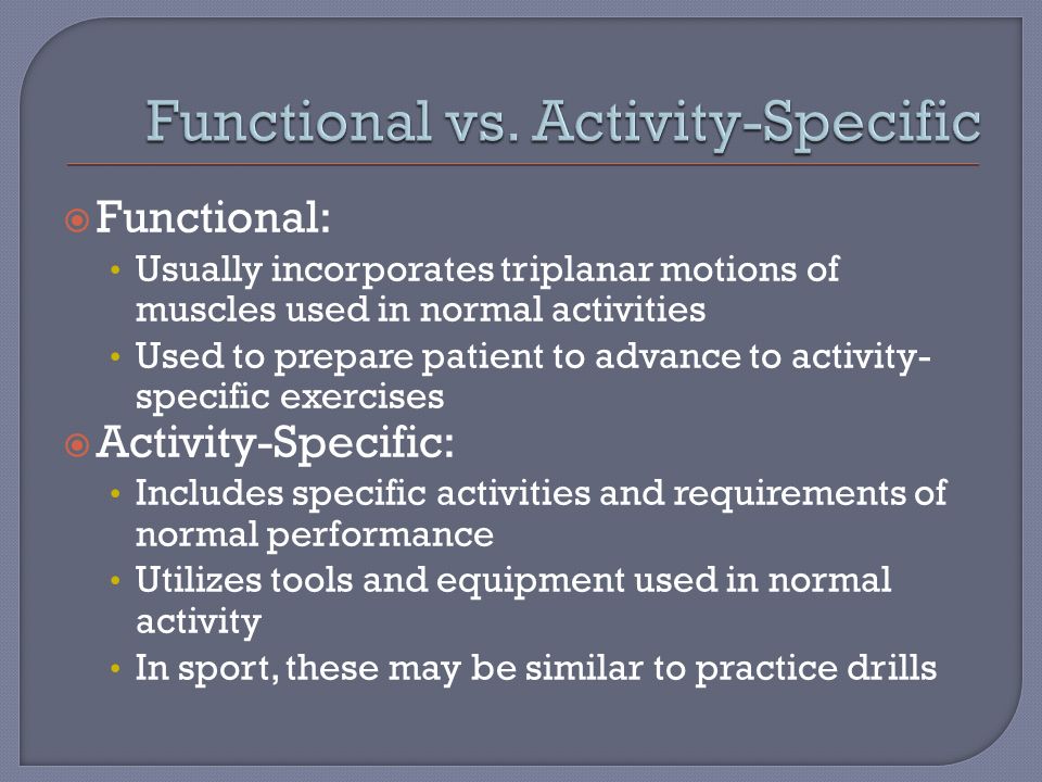  Functional: Usually incorporates triplanar motions of muscles used in normal activities Used to prepare patient to advance to activity- specific exercises  Activity-Specific: Includes specific activities and requirements of normal performance Utilizes tools and equipment used in normal activity In sport, these may be similar to practice drills