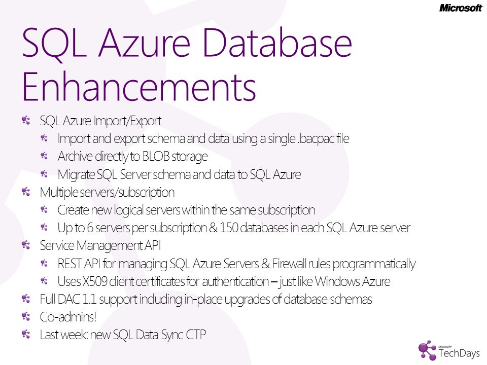 SQL Azure Database Enhancements SQL Azure Import/Export Import and export schema and data using a single.bacpac file Archive directly to BLOB storage Migrate SQL Server schema and data to SQL Azure Multiple servers/subscription Create new logical servers within the same subscription Up to 6 servers per subscription & 150 databases in each SQL Azure server Service Management API REST API for managing SQL Azure Servers & Firewall rules programmatically Uses X509 client certificates for authentication – just like Windows Azure Full DAC 1.1 support including in-place upgrades of database schemas Co-admins.
