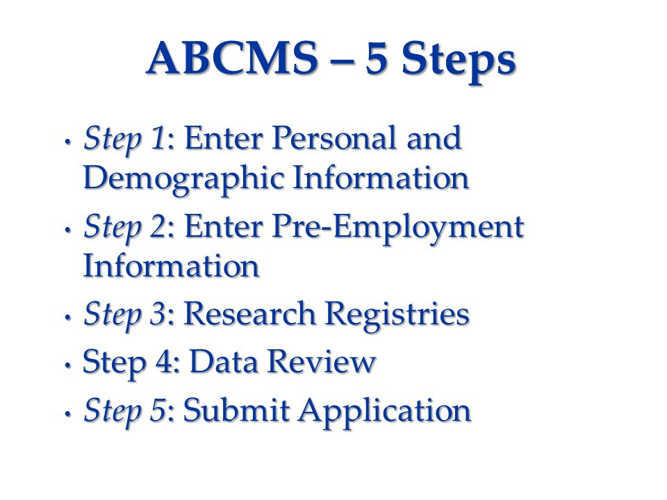 ABCMS – 5 Steps Step 1: Enter Personal and Demographic Information Step 1: Enter Personal and Demographic Information Step 2: Enter Pre-Employment Information Step 2: Enter Pre-Employment Information Step 3: Research Registries Step 3: Research Registries Step 4: Data Review Step 4: Data Review Step 5: Submit Application Step 5: Submit Application