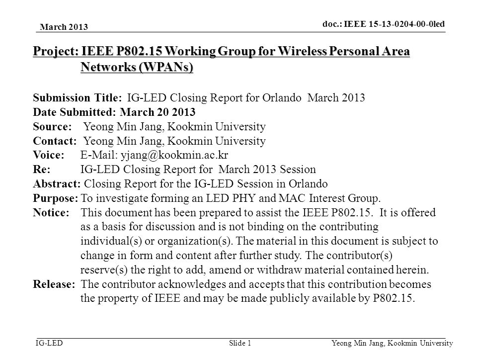 doc.: IEEE vlc IG-LED March 2013 Yeong Min Jang, Kookmin University Slide 1 Project: IEEE P Working Group for Wireless Personal Area Networks (WPANs) Submission Title: IG-LED Closing Report for Orlando March 2013 Date Submitted: March Source: Yeong Min Jang, Kookmin University Contact: Yeong Min Jang, Kookmin University Voice:   Re: IG-LED Closing Report for March 2013 Session Abstract: Closing Report for the IG-LED Session in Orlando Purpose:To investigate forming an LED PHY and MAC Interest Group.