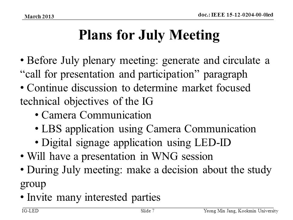 doc.: IEEE vlc IG-LED Plans for July Meeting March 2013 Yeong Min Jang, Kookmin University Slide 7 Before July plenary meeting: generate and circulate a call for presentation and participation paragraph Continue discussion to determine market focused technical objectives of the IG Camera Communication LBS application using Camera Communication Digital signage application using LED-ID Will have a presentation in WNG session During July meeting: make a decision about the study group Invite many interested parties doc.: IEEE led
