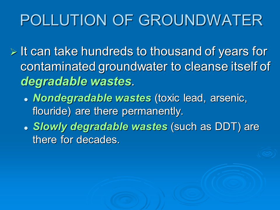 POLLUTION OF GROUNDWATER  It can take hundreds to thousand of years for contaminated groundwater to cleanse itself of degradable wastes.
