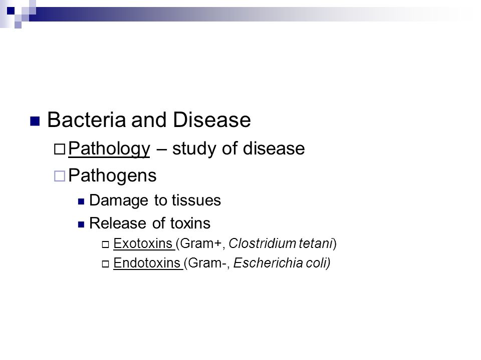 Bacteria and Disease  Pathology – study of disease  Pathogens Damage to tissues Release of toxins  Exotoxins (Gram+, Clostridium tetani)  Endotoxins (Gram-, Escherichia coli)