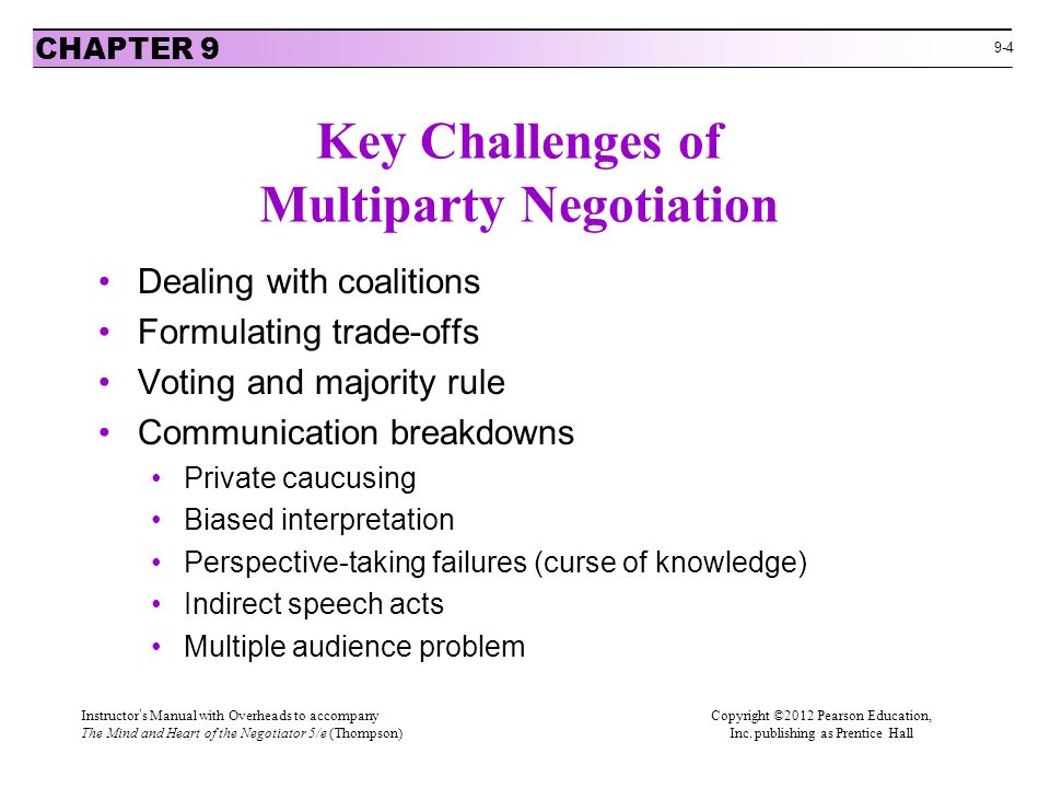 9-4 Key Challenges of Multiparty Negotiation Dealing with coalitions Formulating trade-offs Voting and majority rule Communication breakdowns Private caucusing Biased interpretation Perspective-taking failures (curse of knowledge) Indirect speech acts Multiple audience problem CHAPTER 9 Instructor’s Manual with Overheads to accompanyCopyright ©2012 Pearson Education, The Mind and Heart of the Negotiator 5/e (Thompson) Inc.