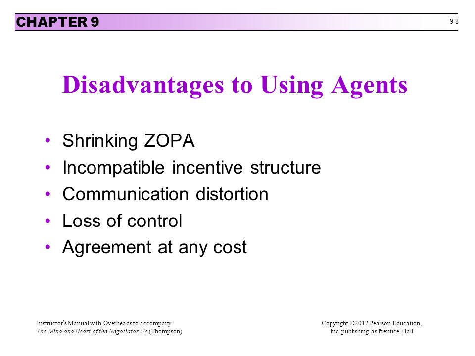 9-8 Disadvantages to Using Agents Shrinking ZOPA Incompatible incentive structure Communication distortion Loss of control Agreement at any cost CHAPTER 9 Instructor’s Manual with Overheads to accompanyCopyright ©2012 Pearson Education, The Mind and Heart of the Negotiator 5/e (Thompson) Inc.