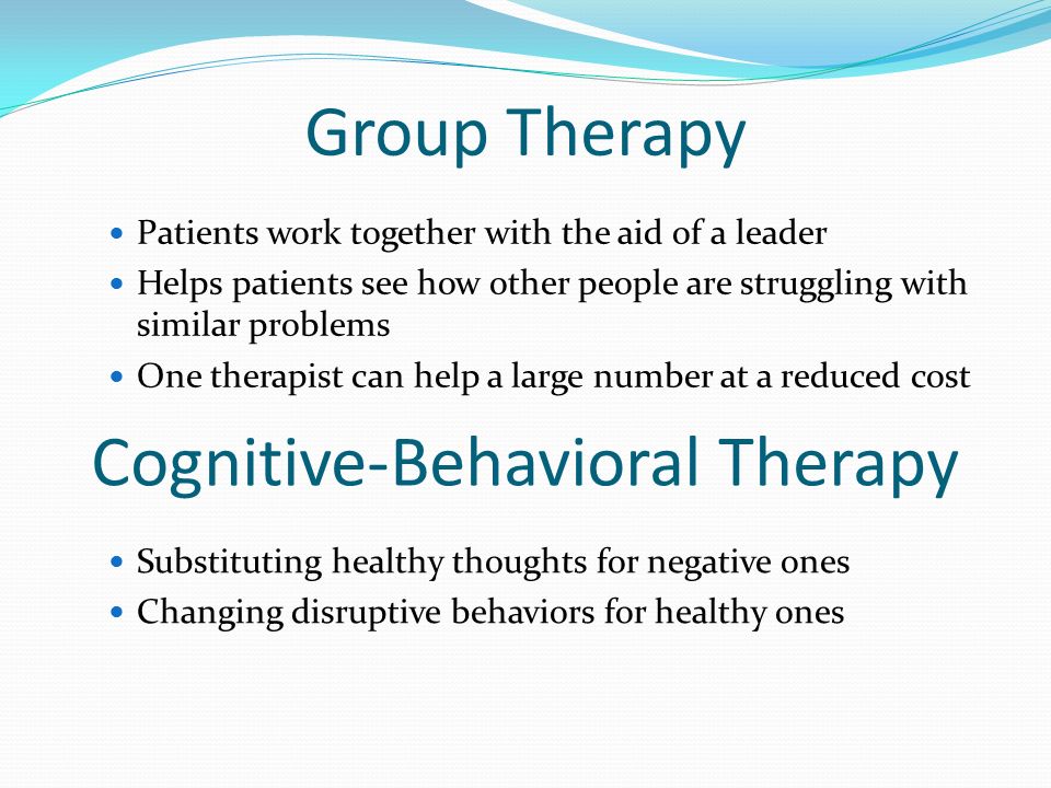 Group Therapy Patients work together with the aid of a leader Helps patients see how other people are struggling with similar problems One therapist can help a large number at a reduced cost Cognitive-Behavioral Therapy Substituting healthy thoughts for negative ones Changing disruptive behaviors for healthy ones