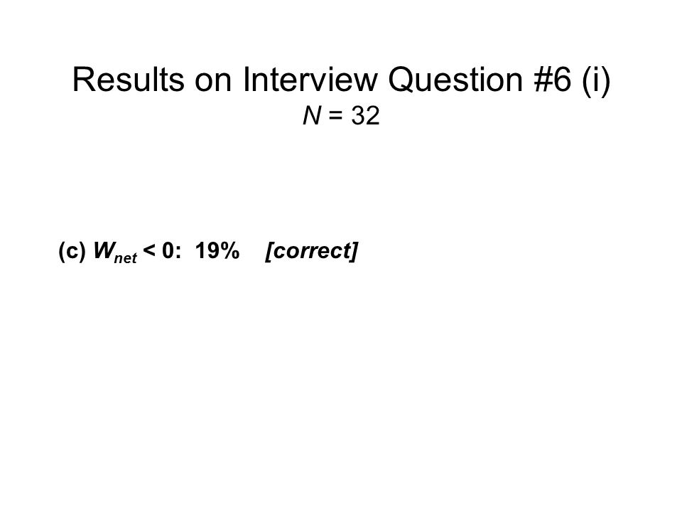 Results on Interview Question #6 (i) N = 32 ( a ) W net > 0 :16% ( b ) W net = 0:63% (c) W net < 0:19% [correct] No response:3% Even after being asked to draw a P-V diagram for Process #1, nearly two thirds of the interview sample believed that net work done was equal to zero.