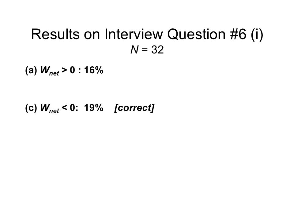 Results on Interview Question #6 (i) N = 32 (a) W net > 0 :16% ( b ) W net = 0:63% (c) W net < 0:19% [correct] No response:3% Even after being asked to draw a P-V diagram for Process #1, nearly two thirds of the interview sample believed that net work done was equal to zero.