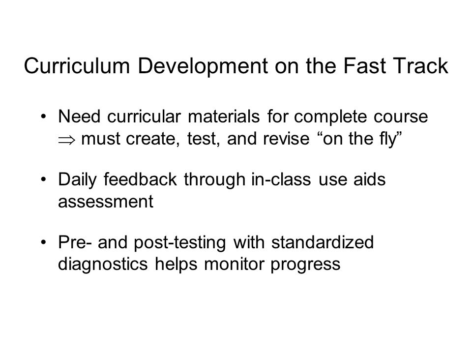 Curriculum Development on the Fast Track Need curricular materials for complete course  must create, test, and revise on the fly Daily feedback through in-class use aids assessment Pre- and post-testing with standardized diagnostics helps monitor progress