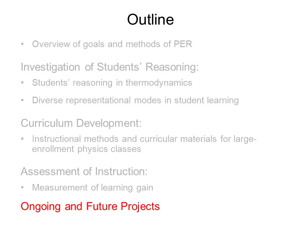 Outline Overview of goals and methods of PER Investigation of Students’ Reasoning: Students’ reasoning in thermodynamics Diverse representational modes in student learning Curriculum Development: Instructional methods and curricular materials for large- enrollment physics classes Assessment of Instruction: Measurement of learning gain Ongoing and Future Projects l broader impact of PER on undergraduate education