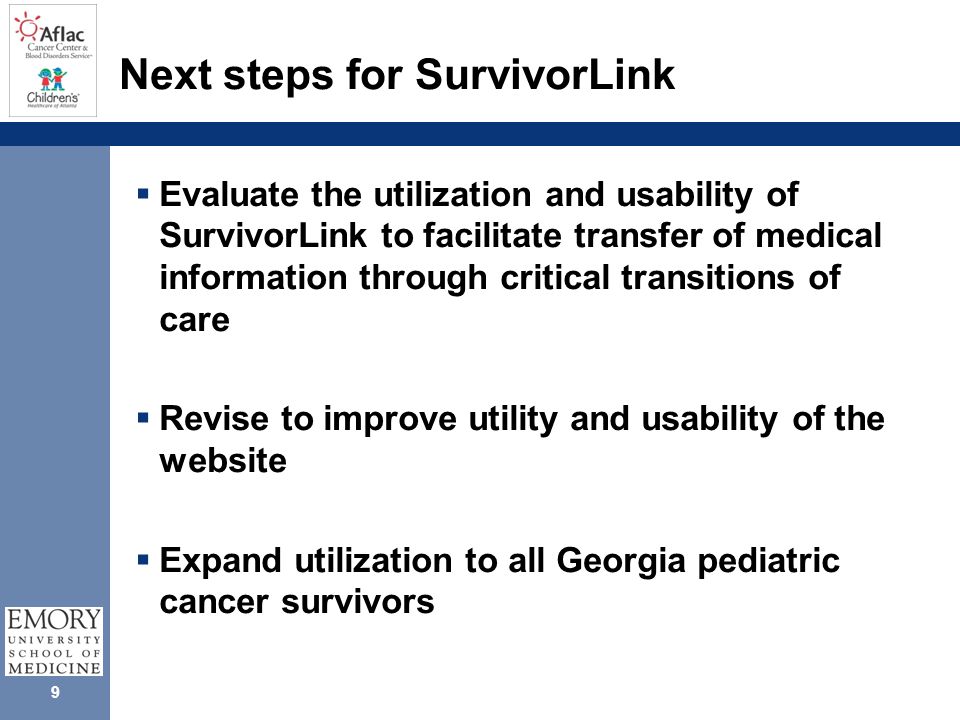 9 Next steps for SurvivorLink  Evaluate the utilization and usability of SurvivorLink to facilitate transfer of medical information through critical transitions of care  Revise to improve utility and usability of the website  Expand utilization to all Georgia pediatric cancer survivors