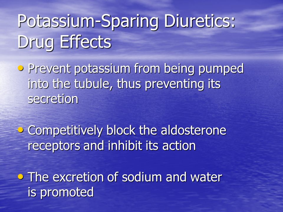 Potassium-Sparing Diuretics: Drug Effects Prevent potassium from being pumped into the tubule, thus preventing its secretion Prevent potassium from being pumped into the tubule, thus preventing its secretion Competitively block the aldosterone receptors and inhibit its action Competitively block the aldosterone receptors and inhibit its action The excretion of sodium and water is promoted The excretion of sodium and water is promoted