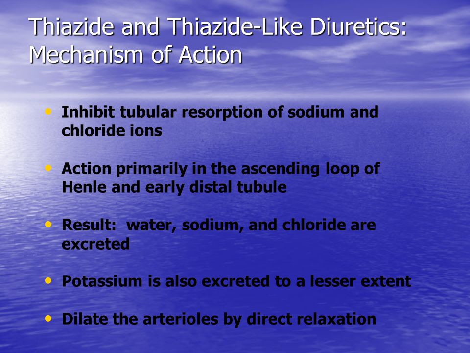 Thiazide and Thiazide-Like Diuretics: Mechanism of Action Inhibit tubular resorption of sodium and chloride ions Action primarily in the ascending loop of Henle and early distal tubule Result: water, sodium, and chloride are excreted Potassium is also excreted to a lesser extent Dilate the arterioles by direct relaxation