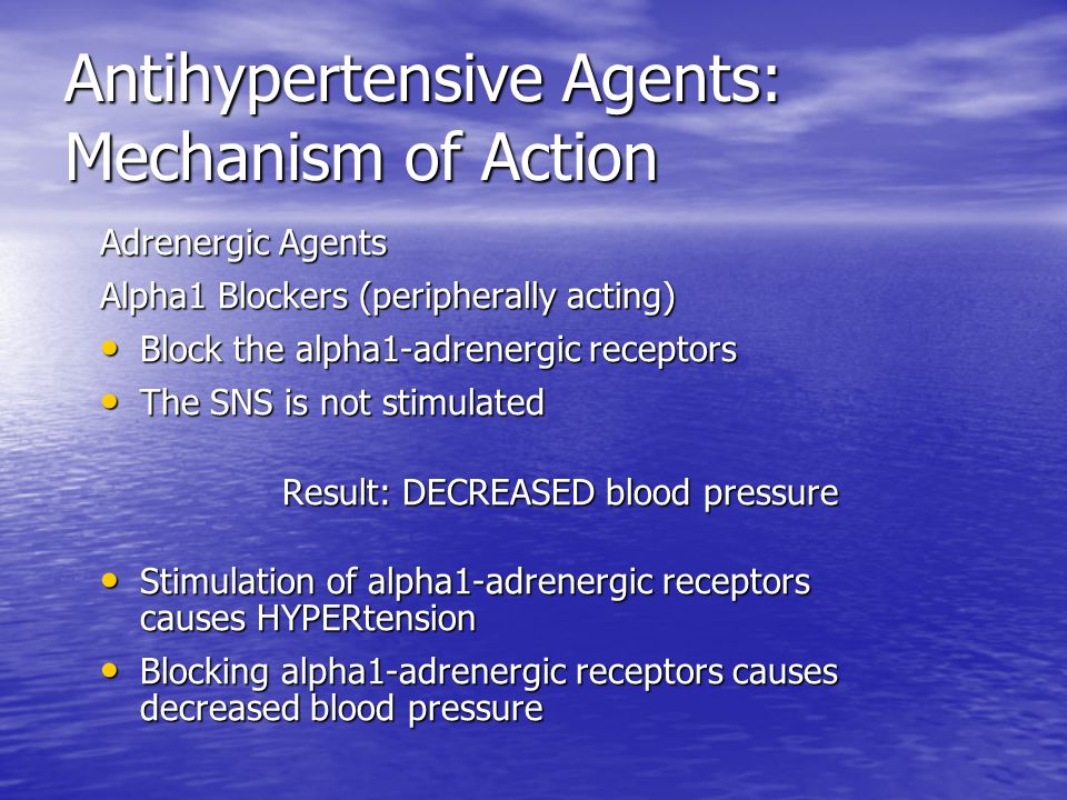 Antihypertensive Agents: Mechanism of Action Adrenergic Agents Alpha1 Blockers (peripherally acting) Block the alpha1-adrenergic receptors Block the alpha1-adrenergic receptors The SNS is not stimulated The SNS is not stimulated Result: DECREASED blood pressure Stimulation of alpha1-adrenergic receptors causes HYPERtension Stimulation of alpha1-adrenergic receptors causes HYPERtension Blocking alpha1-adrenergic receptors causes decreased blood pressure Blocking alpha1-adrenergic receptors causes decreased blood pressure
