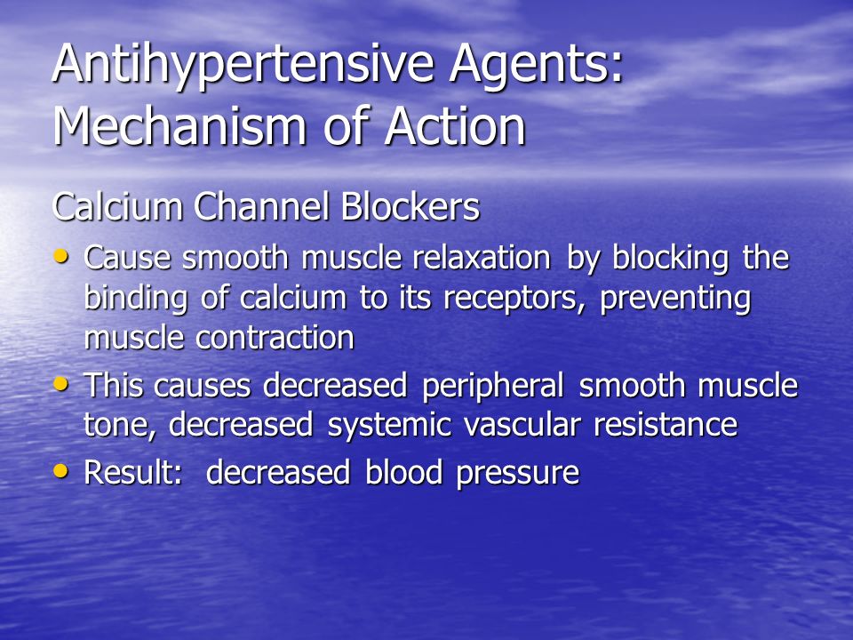 Antihypertensive Agents: Mechanism of Action Calcium Channel Blockers Cause smooth muscle relaxation by blocking the binding of calcium to its receptors, preventing muscle contraction Cause smooth muscle relaxation by blocking the binding of calcium to its receptors, preventing muscle contraction This causes decreased peripheral smooth muscle tone, decreased systemic vascular resistance This causes decreased peripheral smooth muscle tone, decreased systemic vascular resistance Result: decreased blood pressure Result: decreased blood pressure