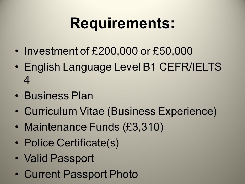 Requirements: Investment of £200,000 or £50,000 English Language Level B1 CEFR/IELTS 4 Business Plan Curriculum Vitae (Business Experience) Maintenance Funds (£3,310) Police Certificate(s) Valid Passport Current Passport Photo