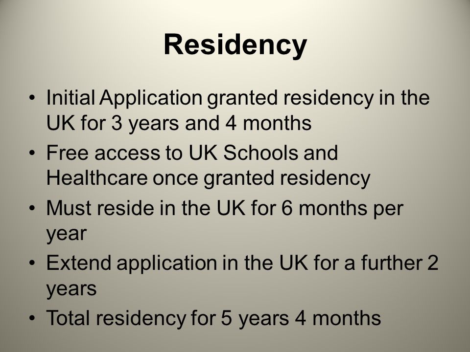 Residency Initial Application granted residency in the UK for 3 years and 4 months Free access to UK Schools and Healthcare once granted residency Must reside in the UK for 6 months per year Extend application in the UK for a further 2 years Total residency for 5 years 4 months
