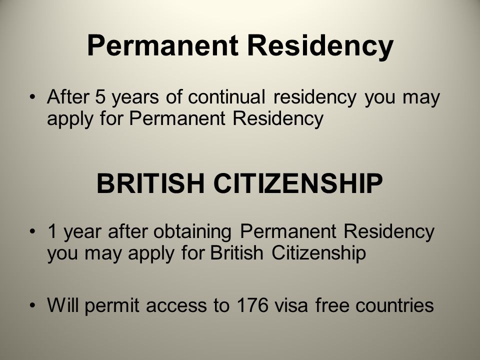 Permanent Residency After 5 years of continual residency you may apply for Permanent Residency BRITISH CITIZENSHIP 1 year after obtaining Permanent Residency you may apply for British Citizenship Will permit access to 176 visa free countries