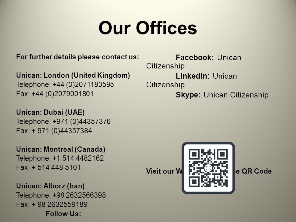 Our Offices For further details please contact us: Unican: London (United Kingdom) Telephone: +44 (0) Fax: +44 (0) Unican: Dubai (UAE) Telephone: +971 (0) Fax: (0) Unican: Montreal (Canada) Telephone: Fax: Unican: Alborz (Iran) Telephone: Fax: Follow Us:   Wechat: Unican Citizenship Facebook: Unican Citizenship LinkedIn: Unican Citizenship Skype: Unican.Citizenship Visit our Website – Scan the QR Code