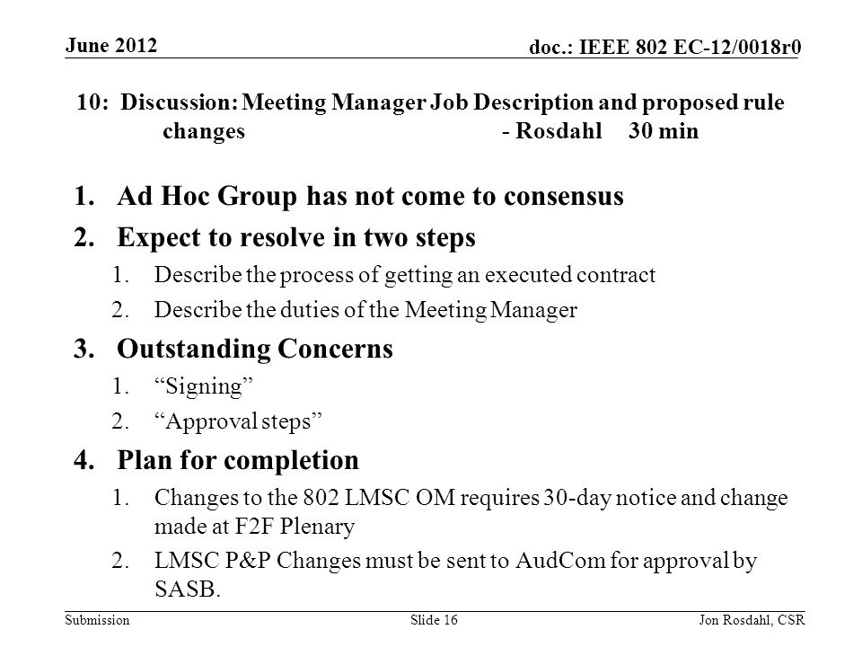Submission doc.: IEEE 802 EC-12/0018r0 10: Discussion: Meeting Manager Job Description and proposed rule changes - Rosdahl30 min 1.Ad Hoc Group has not come to consensus 2.Expect to resolve in two steps 1.Describe the process of getting an executed contract 2.Describe the duties of the Meeting Manager 3.Outstanding Concerns 1. Signing 2. Approval steps 4.Plan for completion 1.Changes to the 802 LMSC OM requires 30-day notice and change made at F2F Plenary 2.LMSC P&P Changes must be sent to AudCom for approval by SASB.