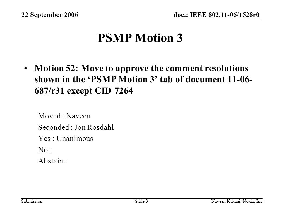 doc.: IEEE /1528r0 Submission 22 September 2006 Naveen Kakani, Nokia, IncSlide 3 PSMP Motion 3 Motion 52: Move to approve the comment resolutions shown in the ‘PSMP Motion 3’ tab of document /r31 except CID 7264 Moved : Naveen Seconded : Jon Rosdahl Yes : Unanimous No : Abstain :