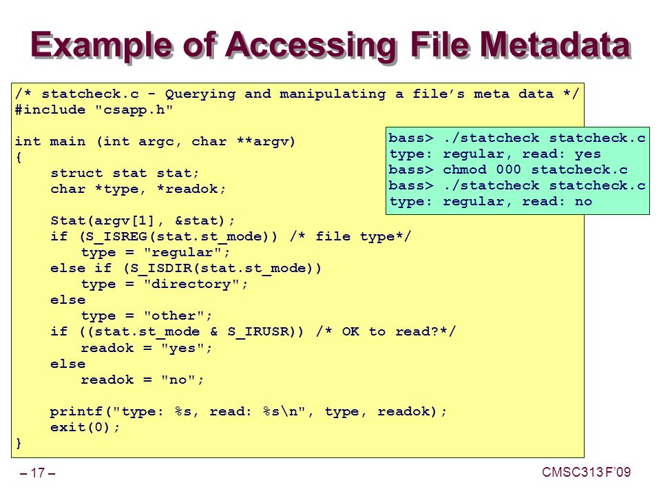 – 17 – CMSC313 F’09 Example of Accessing File Metadata /* statcheck.c - Querying and manipulating a file’s meta data */ #include csapp.h int main (int argc, char **argv) { struct stat stat; char *type, *readok; Stat(argv[1], &stat); if (S_ISREG(stat.st_mode)) /* file type*/ type = regular ; else if (S_ISDIR(stat.st_mode)) type = directory ; else type = other ; if ((stat.st_mode & S_IRUSR)) /* OK to read */ readok = yes ; else readok = no ; printf( type: %s, read: %s\n , type, readok); exit(0); } bass>./statcheck statcheck.c type: regular, read: yes bass> chmod 000 statcheck.c bass>./statcheck statcheck.c type: regular, read: no