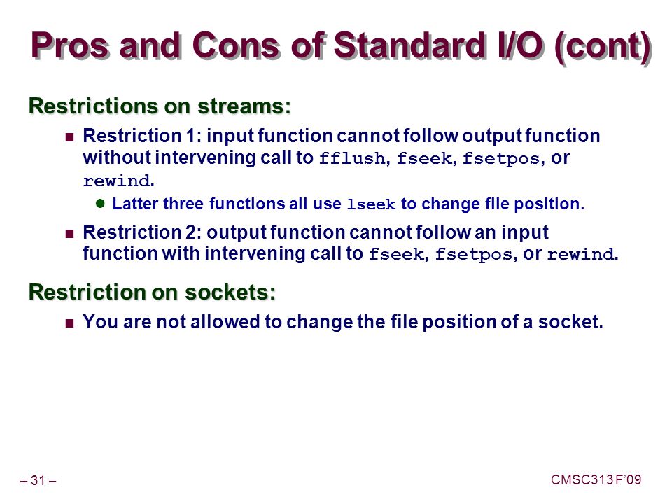 – 31 – CMSC313 F’09 Pros and Cons of Standard I/O (cont) Restrictions on streams: Restriction 1: input function cannot follow output function without intervening call to fflush, fseek, fsetpos, or rewind.