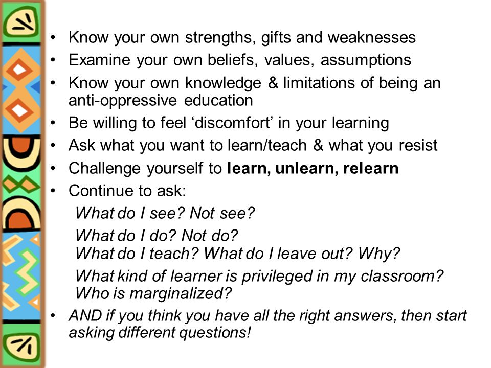Know your own strengths, gifts and weaknesses Examine your own beliefs, values, assumptions Know your own knowledge & limitations of being an anti-oppressive education Be willing to feel ‘discomfort’ in your learning Ask what you want to learn/teach & what you resist Challenge yourself to learn, unlearn, relearn Continue to ask: What do I see.