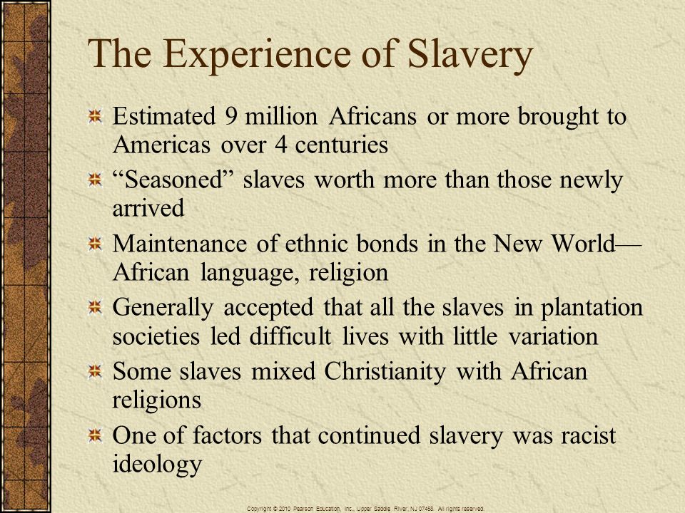 The Experience of Slavery Estimated 9 million Africans or more brought to Americas over 4 centuries Seasoned slaves worth more than those newly arrived Maintenance of ethnic bonds in the New World— African language, religion Generally accepted that all the slaves in plantation societies led difficult lives with little variation Some slaves mixed Christianity with African religions One of factors that continued slavery was racist ideology Copyright © 2010 Pearson Education, Inc., Upper Saddle River, NJ