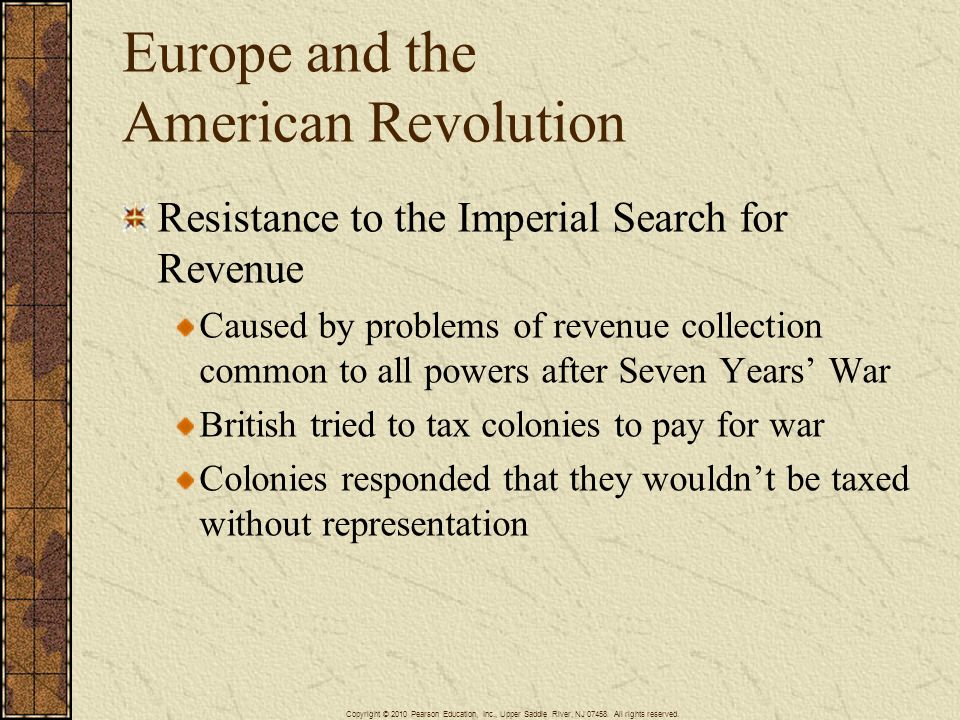 Europe and the American Revolution Resistance to the Imperial Search for Revenue Caused by problems of revenue collection common to all powers after Seven Years’ War British tried to tax colonies to pay for war Colonies responded that they wouldn’t be taxed without representation Copyright © 2010 Pearson Education, Inc., Upper Saddle River, NJ