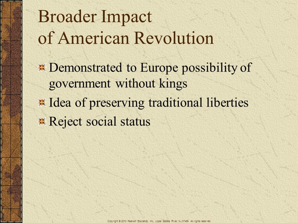Broader Impact of American Revolution Demonstrated to Europe possibility of government without kings Idea of preserving traditional liberties Reject social status Copyright © 2010 Pearson Education, Inc., Upper Saddle River, NJ