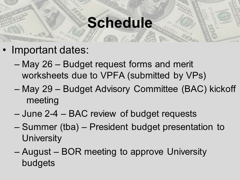 Schedule Important dates: –May 26 – Budget request forms and merit worksheets due to VPFA (submitted by VPs) –May 29 – Budget Advisory Committee (BAC) kickoff meeting –June 2-4 – BAC review of budget requests –Summer (tba) – President budget presentation to University –August – BOR meeting to approve University budgets