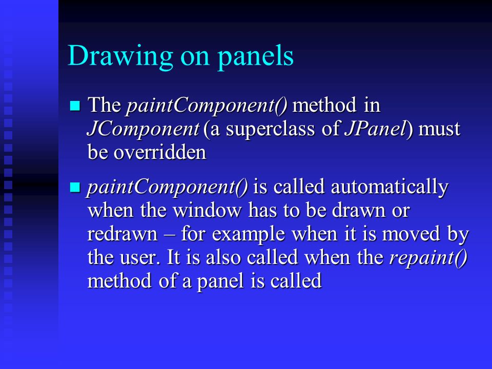 Drawing on panels The paintComponent() method in JComponent (a superclass of JPanel) must be overridden The paintComponent() method in JComponent (a superclass of JPanel) must be overridden paintComponent() is called automatically when the window has to be drawn or redrawn – for example when it is moved by the user.