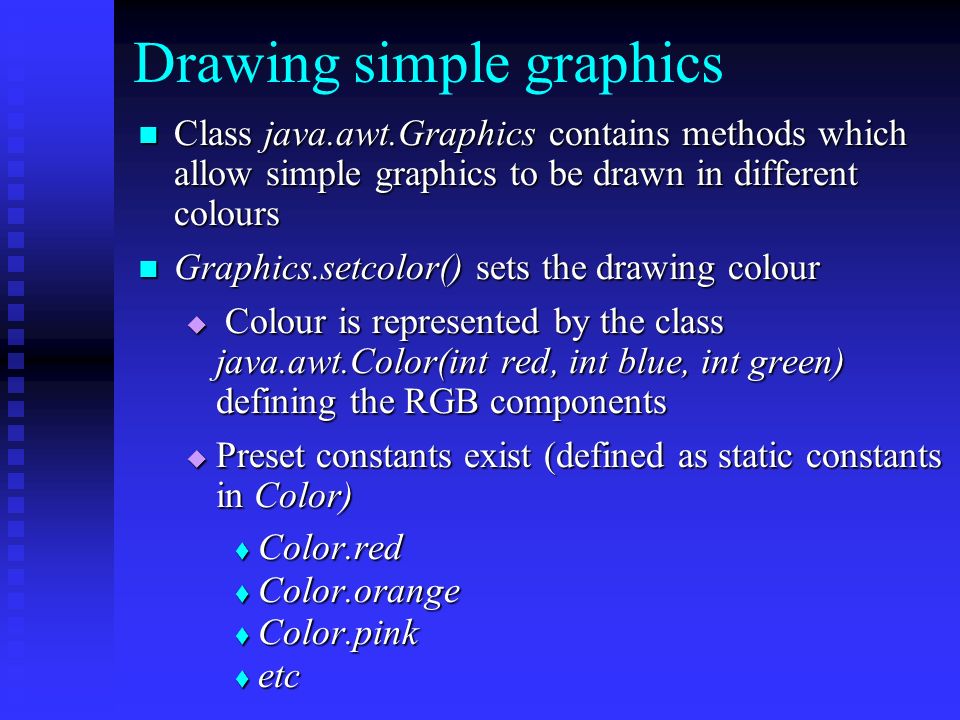 Drawing simple graphics Class java.awt.Graphics contains methods which allow simple graphics to be drawn in different colours Class java.awt.Graphics contains methods which allow simple graphics to be drawn in different colours Graphics.setcolor() sets the drawing colour Graphics.setcolor() sets the drawing colour  Colour is represented by the class java.awt.Color(int red, int blue, int green) defining the RGB components  Preset constants exist (defined as static constants in Color)  Color.red  Color.orange  Color.pink  etc