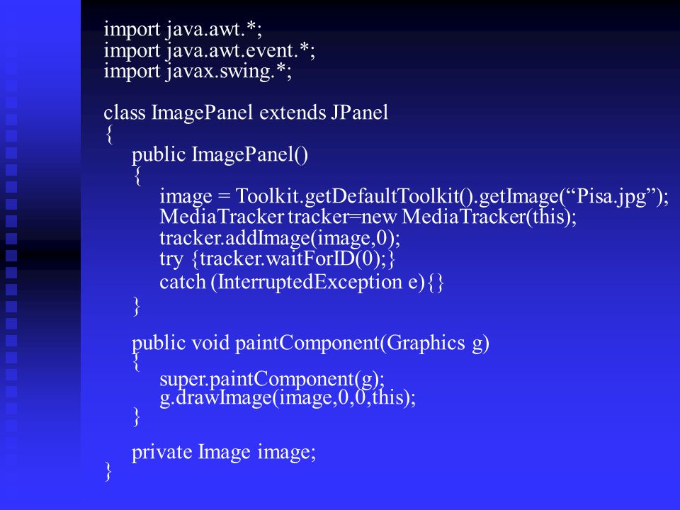 import java.awt.*; import java.awt.event.*; import javax.swing.*; class ImagePanel extends JPanel { public ImagePanel() { image = Toolkit.getDefaultToolkit().getImage( Pisa.jpg ); MediaTracker tracker=new MediaTracker(this); tracker.addImage(image,0); try {tracker.waitForID(0);} catch (InterruptedException e){} } public void paintComponent(Graphics g) { super.paintComponent(g); g.drawImage(image,0,0,this); } private Image image; }