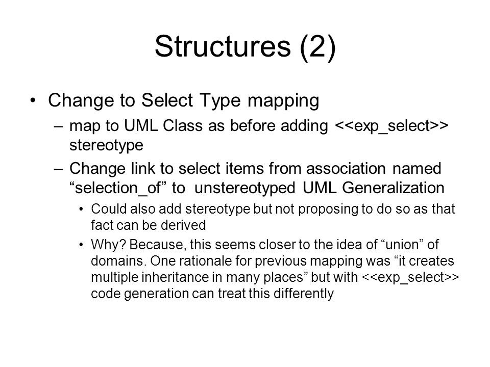 Structures (2) Change to Select Type mapping –map to UML Class as before adding > stereotype –Change link to select items from association named selection_of to unstereotyped UML Generalization Could also add stereotype but not proposing to do so as that fact can be derived Why.