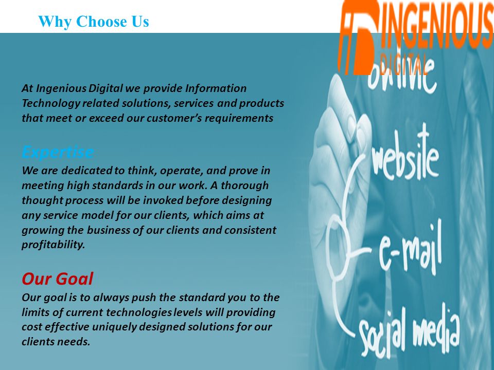 Why Choose Us At Ingenious Digital we provide Information Technology related solutions, services and products that meet or exceed our customer’s requirements Expertise We are dedicated to think, operate, and prove in meeting high standards in our work.