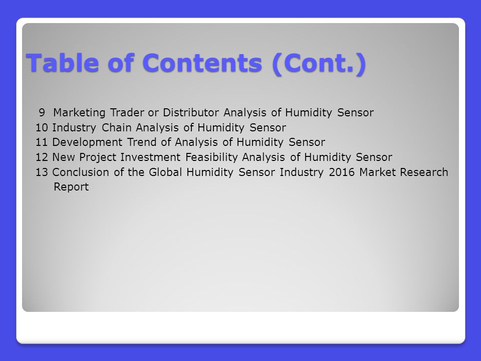 9 Marketing Trader or Distributor Analysis of Humidity Sensor 10 Industry Chain Analysis of Humidity Sensor 11 Development Trend of Analysis of Humidity Sensor 12 New Project Investment Feasibility Analysis of Humidity Sensor 13 Conclusion of the Global Humidity Sensor Industry 2016 Market Research Report Table of Contents (Cont.)